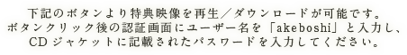 下記のボタンより特典映像を再生／ダウンロードが可能です。ボタンクリック後の認証画面にユーザー名を「akeboshi」と入力し、CDジャケットに記載されたパスワードを入力してください。